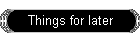 Things for later