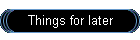 Things for later